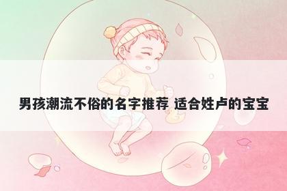 男孩潮流不俗的名字推荐 适合姓卢的宝宝