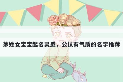 茅姓女宝宝起名灵感，公认有气质的名字推荐