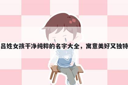 吕姓女孩干净纯粹的名字大全，寓意美好又独特