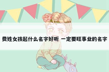 费姓女孩起什么名字好听 一定要旺事业的名字