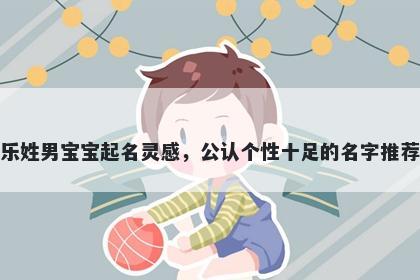 乐姓男宝宝起名灵感，公认个性十足的名字推荐