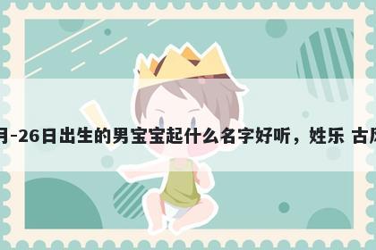2026年-02月-26日出生的男宝宝起什么名字好听,姓乐 古风的名字推荐