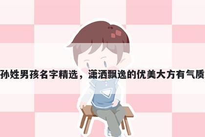 孙姓男孩名字精选,潇洒飘逸的优美大方有气质