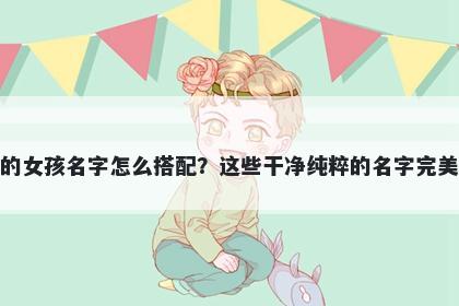 姓江的女孩名字怎么搭配?这些干净纯粹的名字完美契合