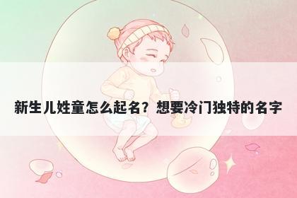 新生儿姓童怎么起名?想要冷门独特的名字