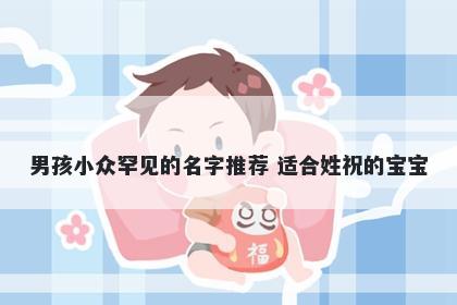 男孩小众罕见的名字推荐 适合姓祝的宝宝