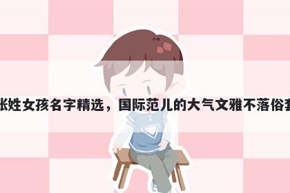 张姓女孩名字精选,国际范儿的大气文雅不落俗套