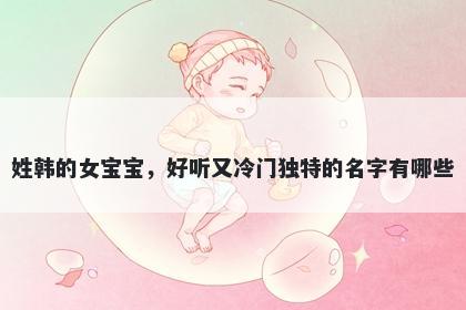 姓韩的女宝宝，好听又冷门独特的名字有哪些