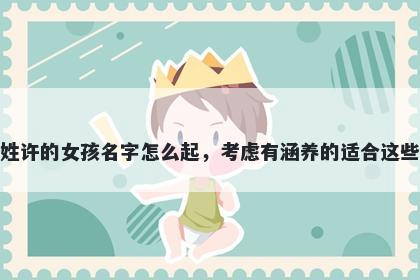 姓许的女孩名字怎么起,考虑有涵养的适合这些