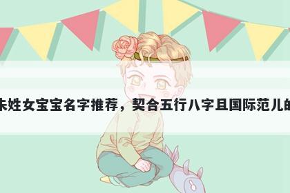 朱姓女宝宝名字推荐,契合五行八字且国际范儿的