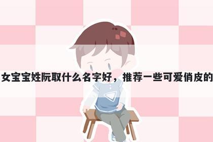 刚出生的女宝宝姓阮取什么名字好,推荐一些可爱俏皮的女孩名字