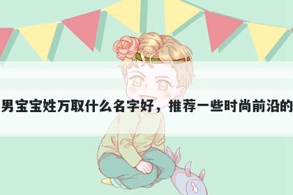 刚出生的男宝宝姓万取什么名字好,推荐一些时尚前沿的男孩名字