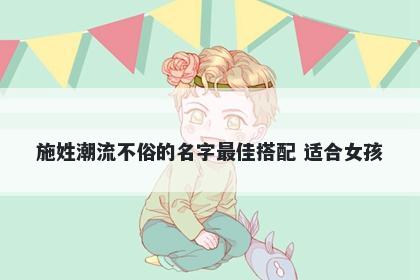 施姓潮流不俗的名字最佳搭配 适合女孩