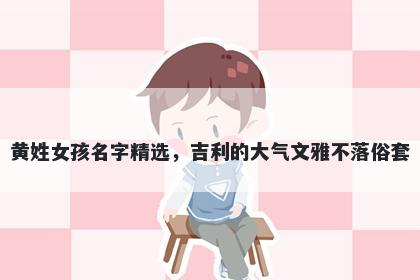 黄姓女孩名字精选，吉利的大气文雅不落俗套