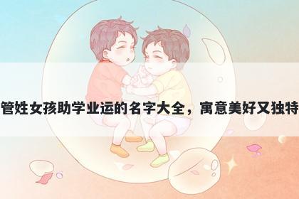 管姓女孩助学业运的名字大全，寓意美好又独特