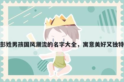 彭姓男孩国风潮流的名字大全,寓意美好又独特
