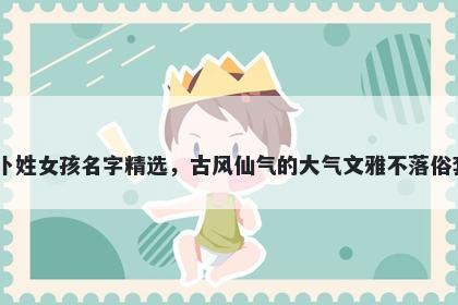 卜姓女孩名字精选,古风仙气的大气文雅不落俗套