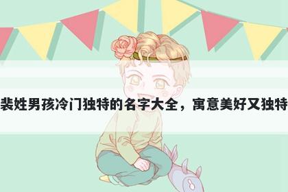 裴姓男孩冷门独特的名字大全，寓意美好又独特