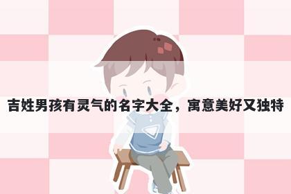 吉姓男孩有灵气的名字大全，寓意美好又独特