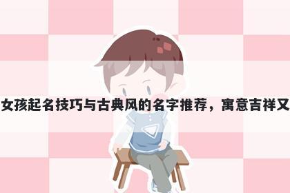 余姓女孩起名技巧与古典风的名字推荐,寓意吉祥又好听