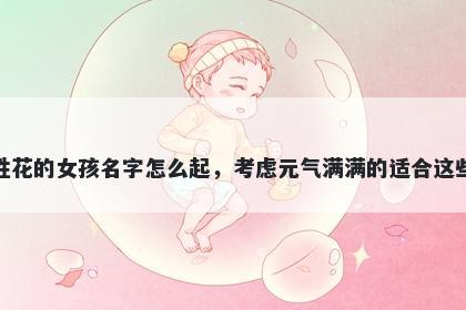 姓花的女孩名字怎么起，考虑元气满满的适合这些