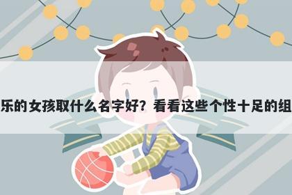 姓乐的女孩取什么名字好?看看这些个性十足的组合