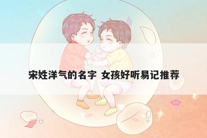 宋姓洋气的名字 女孩好听易记推荐