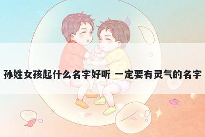 孙姓女孩起什么名字好听 一定要有灵气的名字