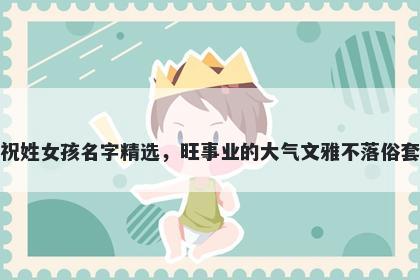 祝姓女孩名字精选，旺事业的大气文雅不落俗套