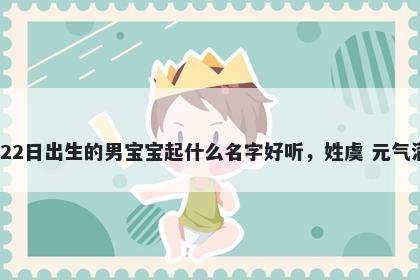 2026年-03月-22日出生的男宝宝起什么名字好听，姓虞 元气满满的名字推荐