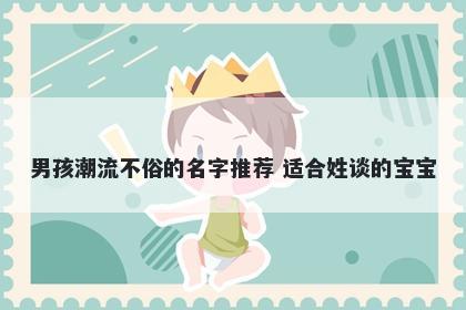 男孩潮流不俗的名字推荐 适合姓谈的宝宝