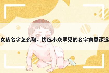 姓韦的女孩名字怎么取，优选小众罕见的名字寓意深远又好听