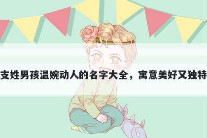 支姓男孩温婉动人的名字大全，寓意美好又独特