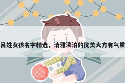 吕姓女孩名字精选，清雅淡泊的优美大方有气质