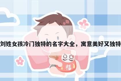 刘姓女孩冷门独特的名字大全，寓意美好又独特