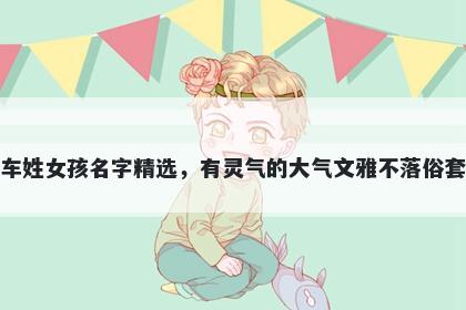 车姓女孩名字精选，有灵气的大气文雅不落俗套