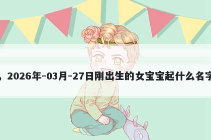 我姓刘，2026年-03月-27日刚出生的女宝宝起什么名字比较好