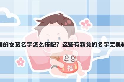 姓胡的女孩名字怎么搭配？这些有新意的名字完美契合