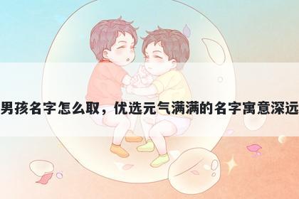 姓朱的男孩名字怎么取，优选元气满满的名字寓意深远又好听