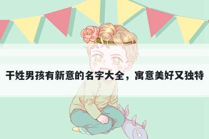 干姓男孩有新意的名字大全，寓意美好又独特