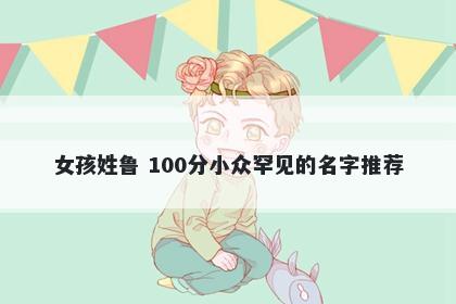 女孩姓鲁 100分小众罕见的名字推荐