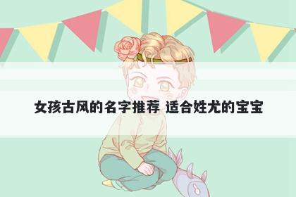女孩古风的名字推荐 适合姓尤的宝宝
