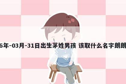 2026年-03月-31日出生茅姓男孩 该取什么名字朗朗上口