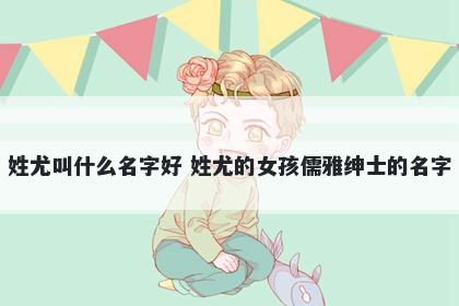 姓尤叫什么名字好 姓尤的女孩儒雅绅士的名字