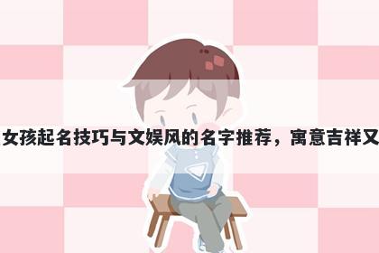 元姓女孩起名技巧与文娱风的名字推荐，寓意吉祥又好听