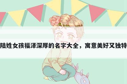 陆姓女孩福泽深厚的名字大全，寓意美好又独特