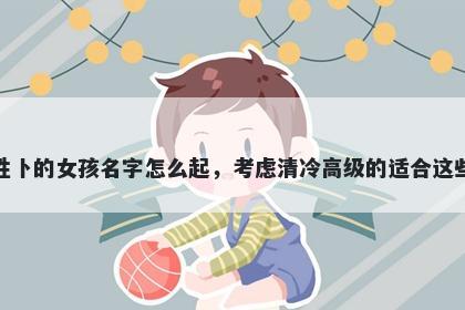 姓卜的女孩名字怎么起，考虑清冷高级的适合这些