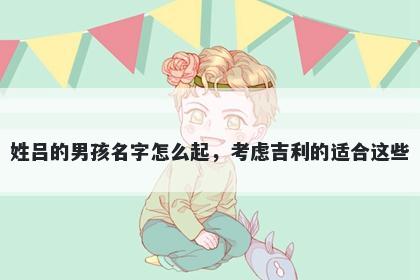 姓吕的男孩名字怎么起，考虑吉利的适合这些
