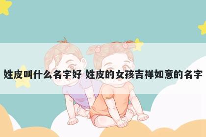 姓皮叫什么名字好 姓皮的女孩吉祥如意的名字