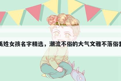 禹姓女孩名字精选，潮流不俗的大气文雅不落俗套